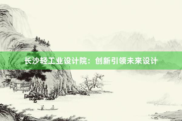 长沙轻工业设计院：创新引领未来设计