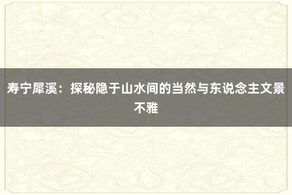 寿宁犀溪：探秘隐于山水间的当然与东说念主文景不雅